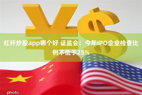 杠杆炒股app哪个好 证监会：今年IPO企业检查比例不低于25%