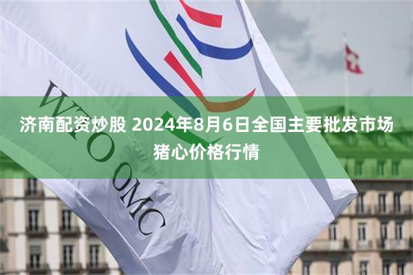 济南配资炒股 2024年8月6日全国主要批发市场猪心价格行情