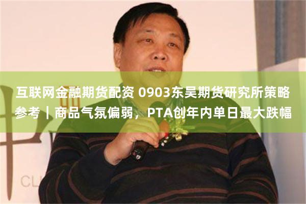 互联网金融期货配资 0903东吴期货研究所策略参考｜商品气氛偏弱，PTA创年内单日最大跌幅