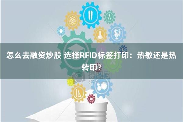 怎么去融资炒股 选择RFID标签打印：热敏还是热转印？