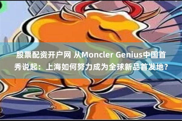 股票配资开户网 从Moncler Genius中国首秀说起：上海如何努力成为全球新品首发地？