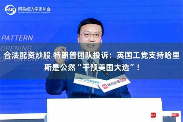 合法配资炒股 特朗普团队投诉：英国工党支持哈里斯是公然“干预美国大选”！