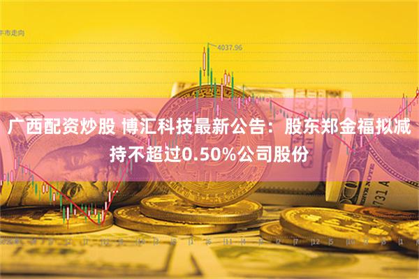 广西配资炒股 博汇科技最新公告：股东郑金福拟减持不超过0.50%公司股份