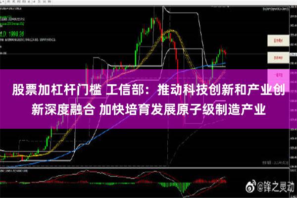 股票加杠杆门槛 工信部：推动科技创新和产业创新深度融合 加快培育发展原子级制造产业