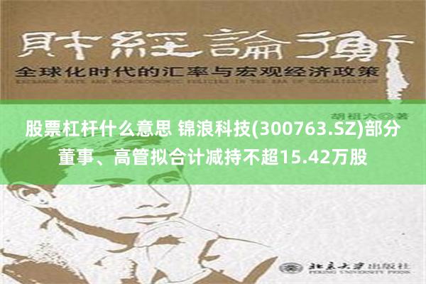 股票杠杆什么意思 锦浪科技(300763.SZ)部分董事、高管拟合计减持不超15.42万股