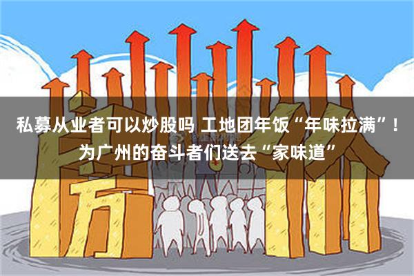 私募从业者可以炒股吗 工地团年饭“年味拉满”！为广州的奋斗者们送去“家味道”