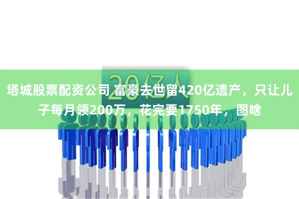 塔城股票配资公司 富豪去世留420亿遗产，只让儿子每月领200万，花完要1750年，图啥