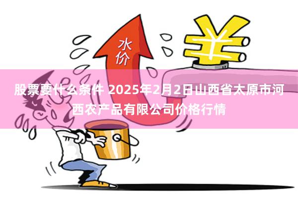 股票要什么条件 2025年2月2日山西省太原市河西农产品有限公司价格行情