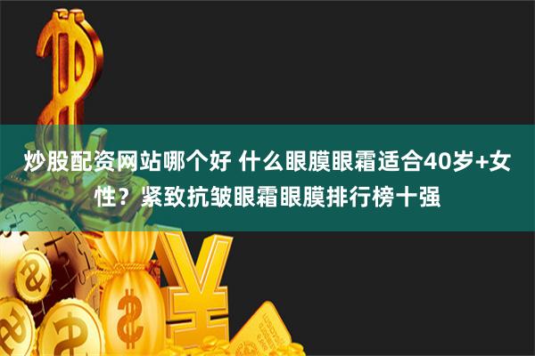 炒股配资网站哪个好 什么眼膜眼霜适合40岁+女性？紧致抗皱眼霜眼膜排行榜十强