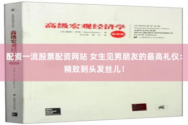 配资一流股票配资网站 女生见男朋友的最高礼仪：精致到头发丝儿！